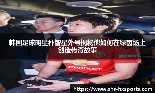 韩国足球明星朴智星外号揭秘他如何在绿茵场上创造传奇故事